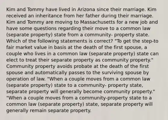 Kim and Tommy have lived in Arizona since their marriage. Kim received an inheritance from her father during their marriage. Kim and Tommy are moving to Massachusetts for a new job and have some questions regarding their move to a common law (separate property) state from a community- property state. Which of the following statements is correct? "To get the step-to fair market value in basis at the death of the first spouse, a couple who lives in a common law (separate property) state can elect to treat their separate property as community property." Community property avoids probate at the death of the first spouse and automatically passes to the surviving spouse by operation of law. "When a couple moves from a common law (separate property) state to a community- property state, separate property will generally become community property." "When a couple moves from a community-property state to a common law (separate property) state, separate property will generally remain separate property.