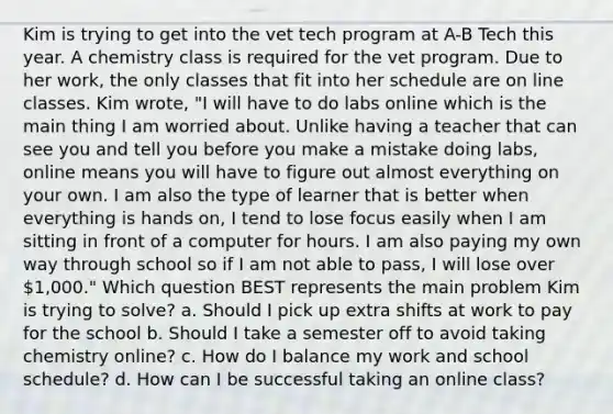 Kim is trying to get into the vet tech program at A-B Tech this year. A chemistry class is required for the vet program. Due to her work, the only classes that fit into her schedule are on line classes. Kim wrote, "I will have to do labs online which is the main thing I am worried about. Unlike having a teacher that can see you and tell you before you make a mistake doing labs, online means you will have to figure out almost everything on your own. I am also the type of learner that is better when everything is hands on, I tend to lose focus easily when I am sitting in front of a computer for hours. I am also paying my own way through school so if I am not able to pass, I will lose over 1,000." Which question BEST represents the main problem Kim is trying to solve? a. Should I pick up extra shifts at work to pay for the school b. Should I take a semester off to avoid taking chemistry online? c. How do I balance my work and school schedule? d. How can I be successful taking an online class?