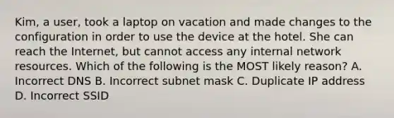 Kim, a user, took a laptop on vacation and made changes to the configuration in order to use the device at the hotel. She can reach the Internet, but cannot access any internal network resources. Which of the following is the MOST likely reason? A. Incorrect DNS B. Incorrect subnet mask C. Duplicate IP address D. Incorrect SSID