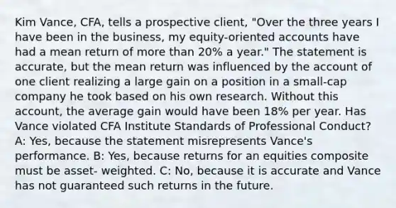 Kim Vance, CFA, tells a prospective client, "Over the three years I have been in the business, my equity-oriented accounts have had a mean return of <a href='https://www.questionai.com/knowledge/keWHlEPx42-more-than' class='anchor-knowledge'>more than</a> 20% a year." The statement is accurate, but the mean return was influenced by the account of one client realizing a large gain on a position in a small-cap company he took based on his own research. Without this account, the average gain would have been 18% per year. Has Vance violated CFA Institute Standards of Professional Conduct? A: Yes, because the statement misrepresents Vance's performance. B: Yes, because returns for an equities composite must be asset- weighted. C: No, because it is accurate and Vance has not guaranteed such returns in the future.