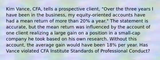 Kim Vance, CFA, tells a prospective client, "Over the three years I have been in the business, my equity-oriented accounts have had a mean return of more than 20% a year." The statement is accurate, but the mean return was influenced by the account of one client realizing a large gain on a position in a small-cap company he took based on his own research. Without this account, the average gain would have been 18% per year. Has Vance violated CFA Institute Standards of Professional Conduct?