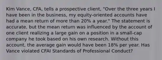 Kim Vance, CFA, tells a prospective client, "Over the three years I have been in the business, my equity-oriented accounts have had a mean return of more than 20% a year." The statement is accurate, but the mean return was influenced by the account of one client realizing a large gain on a position in a small-cap company he took based on his own research. Without this account, the average gain would have been 18% per year. Has Vance violated CFAI Standards of Professional Conduct?