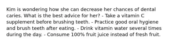 Kim is wondering how she can decrease her chances of dental caries. What is the best advice for her? - Take a vitamin C supplement before brushing teeth. - Practice good oral hygiene and brush teeth after eating. - Drink vitamin water several times during the day. - Consume 100% fruit juice instead of fresh fruit.