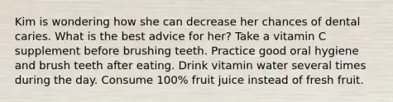 Kim is wondering how she can decrease her chances of dental caries. What is the best advice for her? Take a vitamin C supplement before brushing teeth. Practice good oral hygiene and brush teeth after eating. Drink vitamin water several times during the day. Consume 100% fruit juice instead of fresh fruit.