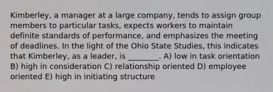 Kimberley, a manager at a large company, tends to assign group members to particular tasks, expects workers to maintain definite standards of performance, and emphasizes the meeting of deadlines. In the light of the Ohio State Studies, this indicates that Kimberley, as a leader, is ________. A) low in task orientation B) high in consideration C) relationship oriented D) employee oriented E) high in initiating structure