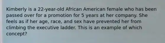 Kimberly is a 22-year-old African American female who has been passed over for a promotion for 5 years at her company. She feels as if her age, race, and sex have prevented her from climbing the executive ladder. This is an example of which concept?