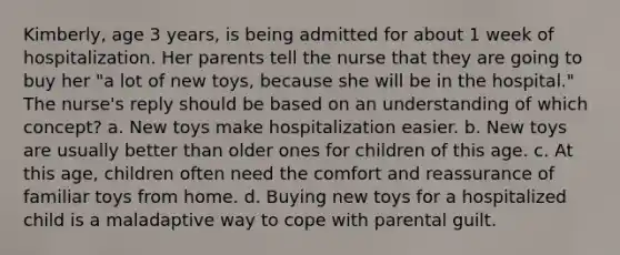 Kimberly, age 3 years, is being admitted for about 1 week of hospitalization. Her parents tell the nurse that they are going to buy her "a lot of new toys, because she will be in the hospital." The nurse's reply should be based on an understanding of which concept? a. New toys make hospitalization easier. b. New toys are usually better than older ones for children of this age. c. At this age, children often need the comfort and reassurance of familiar toys from home. d. Buying new toys for a hospitalized child is a maladaptive way to cope with parental guilt.