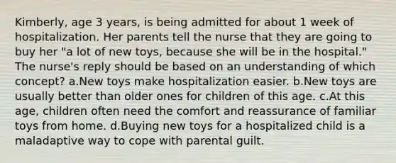 Kimberly, age 3 years, is being admitted for about 1 week of hospitalization. Her parents tell the nurse that they are going to buy her "a lot of new toys, because she will be in the hospital." The nurse's reply should be based on an understanding of which concept? a.New toys make hospitalization easier. b.New toys are usually better than older ones for children of this age. c.At this age, children often need the comfort and reassurance of familiar toys from home. d.Buying new toys for a hospitalized child is a maladaptive way to cope with parental guilt.