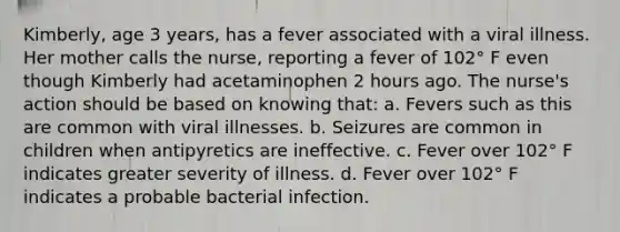 Kimberly, age 3 years, has a fever associated with a viral illness. Her mother calls the nurse, reporting a fever of 102° F even though Kimberly had acetaminophen 2 hours ago. The nurse's action should be based on knowing that: a. Fevers such as this are common with viral illnesses. b. Seizures are common in children when antipyretics are ineffective. c. Fever over 102° F indicates greater severity of illness. d. Fever over 102° F indicates a probable bacterial infection.