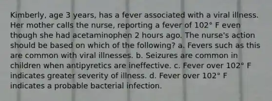 Kimberly, age 3 years, has a fever associated with a viral illness. Her mother calls the nurse, reporting a fever of 102° F even though she had acetaminophen 2 hours ago. The nurse's action should be based on which of the following? a. Fevers such as this are common with viral illnesses. b. Seizures are common in children when antipyretics are ineffective. c. Fever over 102° F indicates greater severity of illness. d. Fever over 102° F indicates a probable bacterial infection.