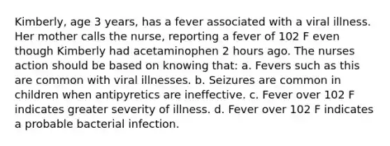 Kimberly, age 3 years, has a fever associated with a viral illness. Her mother calls the nurse, reporting a fever of 102 F even though Kimberly had acetaminophen 2 hours ago. The nurses action should be based on knowing that: a. Fevers such as this are common with viral illnesses. b. Seizures are common in children when antipyretics are ineffective. c. Fever over 102 F indicates greater severity of illness. d. Fever over 102 F indicates a probable bacterial infection.