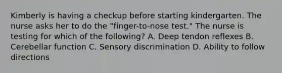 Kimberly is having a checkup before starting kindergarten. The nurse asks her to do the "finger-to-nose test." The nurse is testing for which of the following? A. Deep tendon reflexes B. Cerebellar function C. Sensory discrimination D. Ability to follow directions