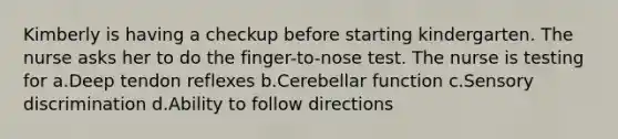 Kimberly is having a checkup before starting kindergarten. The nurse asks her to do the finger-to-nose test. The nurse is testing for a.Deep tendon reflexes b.Cerebellar function c.Sensory discrimination d.Ability to follow directions