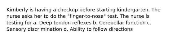 Kimberly is having a checkup before starting kindergarten. The nurse asks her to do the "finger-to-nose" test. The nurse is testing for a. Deep tendon reflexes b. Cerebellar function c. Sensory discrimination d. Ability to follow directions