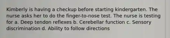 Kimberly is having a checkup before starting kindergarten. The nurse asks her to do the finger-to-nose test. The nurse is testing for a. Deep tendon reflexes b. Cerebellar function c. Sensory discrimination d. Ability to follow directions