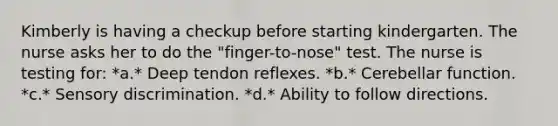 Kimberly is having a checkup before starting kindergarten. The nurse asks her to do the "finger-to-nose" test. The nurse is testing for: *a.* Deep tendon reflexes. *b.* Cerebellar function. *c.* Sensory discrimination. *d.* Ability to follow directions.