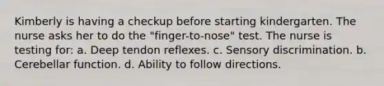 Kimberly is having a checkup before starting kindergarten. The nurse asks her to do the "finger-to-nose" test. The nurse is testing for: a. Deep tendon reflexes. c. Sensory discrimination. b. Cerebellar function. d. Ability to follow directions.