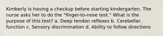 Kimberly is having a checkup before starting kindergarten. The nurse asks her to do the "finger-to-nose test." What is the purpose of this test? a. Deep tendon reflexes b. Cerebellar function c. Sensory discrimination d. Ability to follow directions