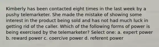 Kimberly has been contacted eight times in the last week by a pushy telemarketer. She made the mistake of showing some interest in the product being sold and has not had much luck in getting rid of the caller. Which of the following forms of power is being exercised by the telemarketer? Select one: a. expert power b. reward power c. coercive power d. referent power