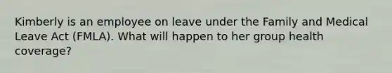 Kimberly is an employee on leave under the Family and Medical Leave Act (FMLA). What will happen to her group health coverage?