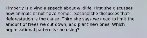 Kimberly is giving a speech about wildlife. First she discusses how animals of not have homes. Second she discusses that deforestation is the cause. Third she says we need to limit the amount of trees we cut down, and plant new ones. Which organizational pattern is she using?