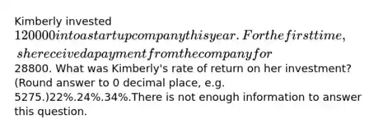 Kimberly invested 120000 into a startup company this year. For the first time, she received a payment from the company for28800. What was Kimberly's rate of return on her investment? (Round answer to 0 decimal place, e.g. 5275.)22%.24%.34%.There is not enough information to answer this question.