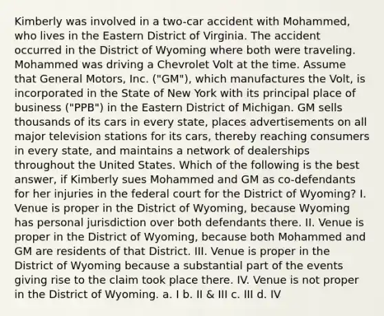 Kimberly was involved in a two-car accident with Mohammed, who lives in the Eastern District of Virginia. The accident occurred in the District of Wyoming where both were traveling. Mohammed was driving a Chevrolet Volt at the time. Assume that General Motors, Inc. ("GM"), which manufactures the Volt, is incorporated in the State of New York with its principal place of business ("PPB") in the Eastern District of Michigan. GM sells thousands of its cars in every state, places advertisements on all major television stations for its cars, thereby reaching consumers in every state, and maintains a network of dealerships throughout the United States. Which of the following is the best answer, if Kimberly sues Mohammed and GM as co-defendants for her injuries in the federal court for the District of Wyoming? I. Venue is proper in the District of Wyoming, because Wyoming has personal jurisdiction over both defendants there. II. Venue is proper in the District of Wyoming, because both Mohammed and GM are residents of that District. III. Venue is proper in the District of Wyoming because a substantial part of the events giving rise to the claim took place there. IV. Venue is not proper in the District of Wyoming. a. I b. II & III c. III d. IV