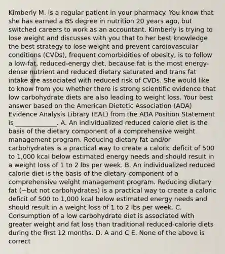 Kimberly M. is a regular patient in your pharmacy. You know that she has earned a BS degree in nutrition 20 years ago, but switched careers to work as an accountant. Kimberly is trying to lose weight and discusses with you that to her best knowledge the best strategy to lose weight and prevent cardiovascular conditions (CVDs), frequent comorbidities of obesity, is to follow a low-fat, reduced-energy diet, because fat is the most energy-dense nutrient and reduced dietary saturated and trans fat intake are associated with reduced risk of CVDs. She would like to know from you whether there is strong scientific evidence that low carbohydrate diets are also leading to weight loss. Your best answer based on the American Dietetic Association (ADA) Evidence Analysis Library (EAL) from the ADA Position Statement is _____________. A. An individualized reduced calorie diet is the basis of the dietary component of a comprehensive weight management program. Reducing dietary fat and/or carbohydrates is a practical way to create a caloric deficit of 500 to 1,000 kcal below estimated energy needs and should result in a weight loss of 1 to 2 lbs per week. B. An individualized reduced calorie diet is the basis of the dietary component of a comprehensive weight management program. Reducing dietary fat (~but not carbohydrates) is a practical way to create a caloric deficit of 500 to 1,000 kcal below estimated energy needs and should result in a weight loss of 1 to 2 lbs per week. C. Consumption of a low carbohydrate diet is associated with greater weight and fat loss than traditional reduced-calorie diets during the first 12 months. D. A and C E. None of the above is correct