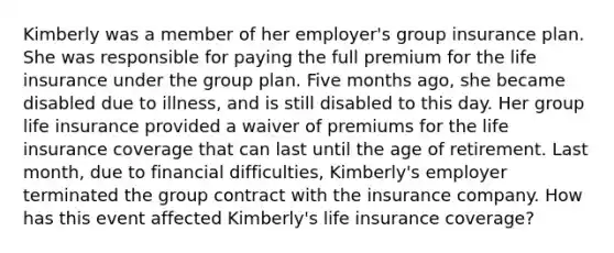 Kimberly was a member of her employer's group insurance plan. She was responsible for paying the full premium for the life insurance under the group plan. Five months ago, she became disabled due to illness, and is still disabled to this day. Her group life insurance provided a waiver of premiums for the life insurance coverage that can last until the age of retirement. Last month, due to financial difficulties, Kimberly's employer terminated the group contract with the insurance company. How has this event affected Kimberly's life insurance coverage?