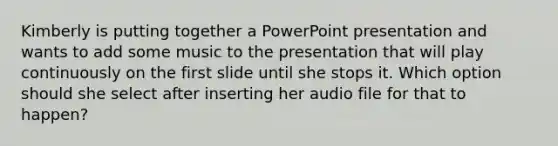 Kimberly is putting together a PowerPoint presentation and wants to add some music to the presentation that will play continuously on the first slide until she stops it. Which option should she select after inserting her audio file for that to happen?