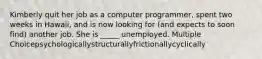 Kimberly quit her job as a computer programmer, spent two weeks in Hawaii, and is now looking for (and expects to soon find) another job. She is _____ unemployed. Multiple Choicepsychologicallystructurallyfrictionallycyclically