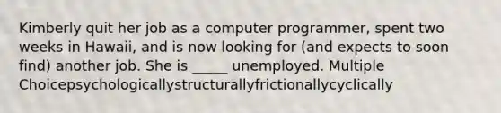 Kimberly quit her job as a computer programmer, spent two weeks in Hawaii, and is now looking for (and expects to soon find) another job. She is _____ unemployed. Multiple Choicepsychologicallystructurallyfrictionallycyclically