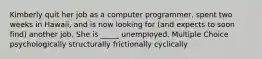 Kimberly quit her job as a computer programmer, spent two weeks in Hawaii, and is now looking for (and expects to soon find) another job. She is _____ unemployed. Multiple Choice psychologically structurally frictionally cyclically