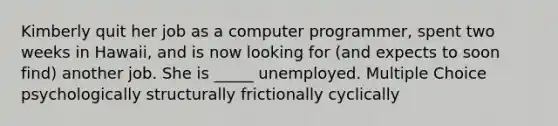 Kimberly quit her job as a computer programmer, spent two weeks in Hawaii, and is now looking for (and expects to soon find) another job. She is _____ unemployed. Multiple Choice psychologically structurally frictionally cyclically