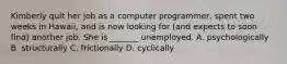 Kimberly quit her job as a computer programmer, spent two weeks in Hawaii, and is now looking for (and expects to soon find) another job. She is _______ unemployed. A. psychologically B. structurally C. frictionally D. cyclically