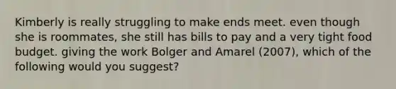 Kimberly is really struggling to make ends meet. even though she is roommates, she still has bills to pay and a very tight food budget. giving the work Bolger and Amarel (2007), which of the following would you suggest?