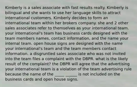 Kimberly is a sales associate with fast results realty. Kimberly is bilingual and she wants to use her language skills to attract international customers. Kimberly decides to form an international team within her brokers company. she and 2 other sales associates refer to themselves as your international team. your international's team has business cards designed with the team members names, contact information, and the name your internal team. open house signs are designed with the name your international's team and the team members contact information. a disgruntled sales associate who was not invited into the team files a complaint with the DBPR. what is the likely result of the complaint? the DBPR will agree that the advertising your international team is a violation of the team advertising rule because the name of the _____ ______ is not included on the business cards and open house signs.