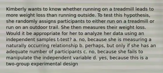 Kimberly wants to know whether running on a treadmill leads to more weight loss than running outside. To test this hypothesis, she randomly assigns participants to either run on a treadmill or run on an outdoor trail. She then measures their weight loss. Would it be appropriate for her to analyze her data using an independent samples t-test? a. no, because she is measuring a naturally occurring relationship b. perhaps, but only if she has an adequate number of participants c. no, because she fails to manipulate the independent variable d. yes, because this is a two-group experimental design