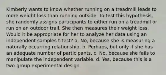 Kimberly wants to know whether running on a treadmill leads to more weight loss than running outside. To test this hypothesis, she randomly assigns participants to either run on a treadmill or run on an outdoor trail. She then measures their weight loss. Would it be appropriate for her to analyze her data using an independent samples t-test? a. No, because she is measuring a naturally occurring relationship. b. Perhaps, but only if she has an adequate number of participants. c. No, because she fails to manipulate the independent variable. d. Yes, because this is a two-group experimental design.