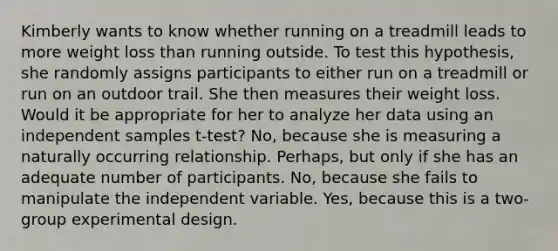 Kimberly wants to know whether running on a treadmill leads to more weight loss than running outside. To test this hypothesis, she randomly assigns participants to either run on a treadmill or run on an outdoor trail. She then measures their weight loss. Would it be appropriate for her to analyze her data using an independent samples t-test? No, because she is measuring a naturally occurring relationship. Perhaps, but only if she has an adequate number of participants. No, because she fails to manipulate the independent variable. Yes, because this is a two-group experimental design.