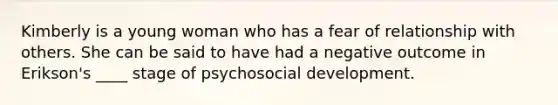 Kimberly is a young woman who has a fear of relationship with others. She can be said to have had a negative outcome in Erikson's ____ stage of psychosocial development.