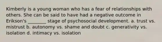 Kimberly is a young woman who has a fear of relationships with others. She can be said to have had a negative outcome in Erikson's ________ stage of psychosocial development. a. trust vs. mistrust b. autonomy vs. shame and doubt c. generativity vs. isolation d. intimacy vs. isolation