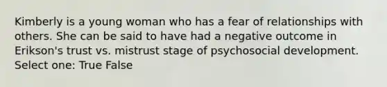 Kimberly is a young woman who has a fear of relationships with others. She can be said to have had a negative outcome in Erikson's trust vs. mistrust stage of psychosocial development. Select one: True False