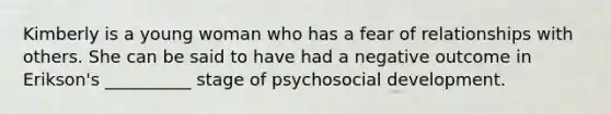 Kimberly is a young woman who has a fear of relationships with others. She can be said to have had a negative outcome in Erikson's __________ stage of psychosocial development.