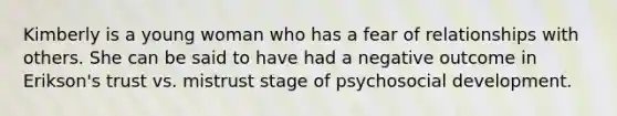 Kimberly is a young woman who has a fear of relationships with others. She can be said to have had a negative outcome in Erikson's trust vs. mistrust stage of psychosocial development.