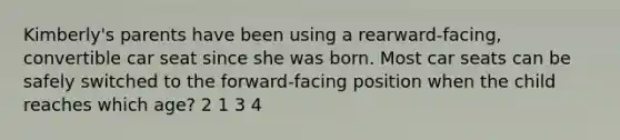 Kimberly's parents have been using a rearward-facing, convertible car seat since she was born. Most car seats can be safely switched to the forward-facing position when the child reaches which age? 2 1 3 4