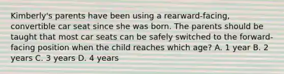 Kimberly's parents have been using a rearward-facing, convertible car seat since she was born. The parents should be taught that most car seats can be safely switched to the forward-facing position when the child reaches which age? A. 1 year B. 2 years C. 3 years D. 4 years