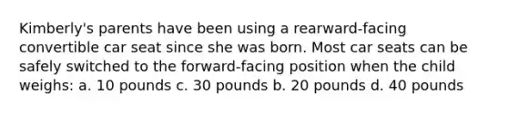 Kimberly's parents have been using a rearward-facing convertible car seat since she was born. Most car seats can be safely switched to the forward-facing position when the child weighs: a. 10 pounds c. 30 pounds b. 20 pounds d. 40 pounds