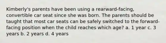 Kimberly's parents have been using a rearward-facing, convertible car seat since she was born. The parents should be taught that most car seats can be safely switched to the forward-facing position when the child reaches which age? a. 1 year c. 3 years b. 2 years d. 4 years