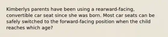 Kimberlys parents have been using a rearward-facing, convertible car seat since she was born. Most car seats can be safely switched to the forward-facing position when the child reaches which age?